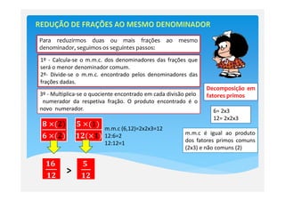 Para reduzirmos duas ou mais frações             ao   mesmo
denominador, seguimos os seguintes passos:

1º - Calcula-se o m.m.c. dos denominadores das frações que
será o menor denominador comum.
2º- Divide-se o m.m.c. encontrado pelos denominadores das
frações dadas.
                                                                 Decomposição em
3º - Multiplica-se o quociente encontrado em cada divisão pelo   fatores primos
 numerador da respetiva fração. O produto encontrado é o
novo numerador.                                                    6= 2x3
                                                                   12= 2x2x3
ૡ	ൈሺ૛ሻ        ૞	ൈሺଵሻ	
                         m.m.c (6,12)=2x2x3=12
                                                         m.m.c é igual ao produto
૟	ൈሺ૛ሻ        ૚૛ሺൈ૚ሻ     12:6=2
                         12:12=1                         dos fatores primos comuns
                                                         (2x3) e não comuns (2)

  ૚૟	           ૞	
  ૚૛
          >     ૚૛
 