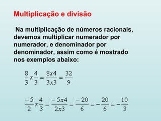 Multiplicação e divisão
Na multiplicação de números racionais,
devemos multiplicar numerador por
numerador, e denominador por
denominador, assim como é mostrado
nos exemplos abaixo:
 
