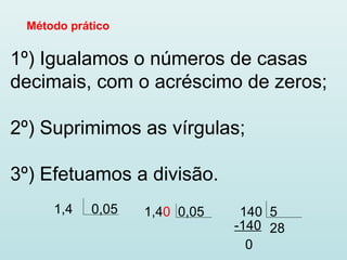 Método prático
1º) Igualamos o números de casas
decimais, com o acréscimo de zeros;
2º) Suprimimos as vírgulas;
3º) Efetuamos a divisão.
1,4 0,05 1,40 0,05 140 5
28-140
0
 