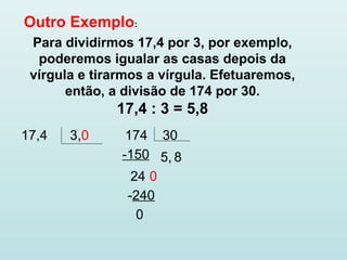 Outro Exemplo:
Para dividirmos 17,4 por 3, por exemplo,
poderemos igualar as casas depois da
vírgula e tirarmos a vírgula. Efetuaremos,
então, a divisão de 174 por 30.
17,4 : 3 = 5,8
17,4 3,0 174 30
5,-150
24 0
8
-240
0
 