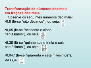 Transformação de números decimais
em frações decimais
Observe os seguintes números decimais:
•0,8 (lê-se "oito décimos"), ou seja,
•0,65 (lê-se "sessenta e cinco
centésimos"), ou seja,
•5,36 (lê-se "quinhentos e trinta e seis
centésimos"), ou seja,
.
•0,047 (lê-se "quarenta e sete milésimos"),
ou seja,
 