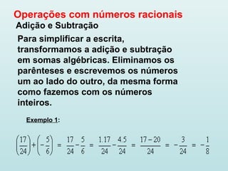 Operações com números racionais
Adição e Subtração
Para simplificar a escrita,
transformamos a adição e subtração
em somas algébricas. Eliminamos os
parênteses e escrevemos os números
um ao lado do outro, da mesma forma
como fazemos com os números
inteiros.
Exemplo 1:
 