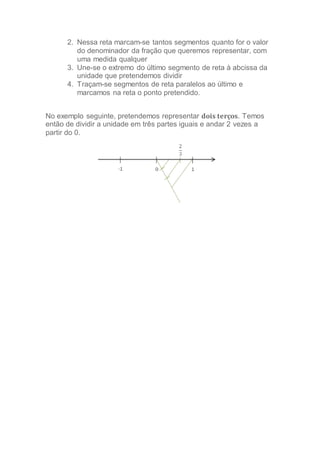 2. Nessa reta marcam-se tantos segmentos quanto for o valor
do denominador da fração que queremos representar, com
uma medida qualquer
3. Une-se o extremo do último segmento de reta à abcissa da
unidade que pretendemos dividir
4. Traçam-se segmentos de reta paralelos ao último e
marcamos na reta o ponto pretendido.
No exemplo seguinte, pretendemos representar dois terços. Temos
então de dividir a unidade em três partes iguais e andar 2 vezes a
partir do 0.
 
