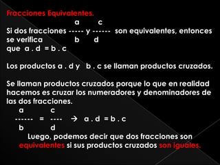 Fracciones Equivalentes.a         c Si dos fracciones ----- y ------  son equivalentes, entonces se verifica    	 b       dque  a . d  = b . cLos productos a . d y   b . c se llaman productos cruzados.Se llaman productos cruzados porque lo que en realidad hacemos es cruzar los numeradores y denominadores de las dos fracciones.      a             c    ------   =   ----       a . d  = b . c      b             dLuego, podemos decir que dos fracciones son equivalentes si sus productos cruzados son iguales.