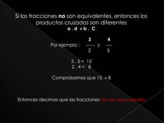 Si las fracciones no son equivalentes, entonces los productos cruzados son diferentesa . d   b .  C                            3             4Por ejemplo :     ------  y     ----                              2             53 . 5 =  15 2 . 4 =   8Comprobamos que 15   8Entonces decimos que las fracciones no son equivalentes