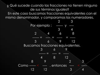 ¿ Qué sucede cuando las fracciones no tienen ninguno de sus términos iguales?En este caso buscamos fracciones equivalentes con el mismo denominador, y comparamos los numeradores.                             2            3 Por ejemplo :     ------  y   ----                                 3            4      2            4           6            8     ------ =    ----  =   -----    =  -----        3            6           9           12 Buscamos fracciones equivalentes.    3            6           9     ------ =    ----  =   -----       4            8          12             8            9                         2            3  Como ------ <    ----   , entonces   ----    <  -----             12          12                         3           4