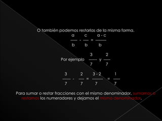 O también podemos restarlas de la misma forma.                                                  a         c         a - c      -----  -  ----  =  --------  b         b          b                         3            2 Por ejemplo    ------  y  -----                          7            7           3            2         3 - 2            1           ------  -    ----  =   --------    =   -----           7            7           7               7Para sumar o restar fracciones con el mismo denominador, sumamos o restamos los numeradores y dejamos el mismo denominador.