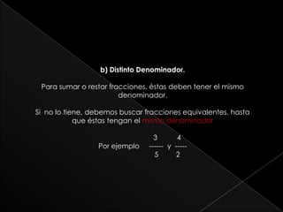 b) Distinto Denominador.Para sumar o restar fracciones, éstas deben tener el mismo denominador.Si  no lo tiene, debemos buscar fracciones equivalentes, hasta que éstas tengan el mismo denominador                         3          4 Por ejemplo     ------  y  -----                           5         2   