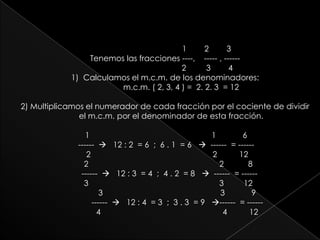 1        2        3Tenemos las fracciones ----,    ----- , ------                                      2         3        4 Calculamos el m.c.m. de los denominadores:m.c.m. ( 2, 3, 4 ) =  2. 2. 3  = 122) Multiplicamos el numerador de cada fracción por el cociente de dividir el m.c.m. por el denominador de esta fracción. 1                                                       1            6   ------  12 : 2  = 6  ;  6 . 1  = 6   ------  = ------      2                                                       2          12   2                                                           2           8      ------  12 : 3  = 4  ;  4 . 2  = 8   ------  = ------       3                                                           3         12           3                                                     3            9             ------  12 : 4  = 3  ;  3 . 3  = 9   ------  = ------               4                                                       4          12