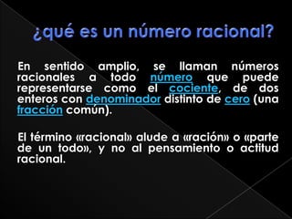 ¿qué es un número racional?    En sentido amplio, se llaman números racionales a todo número que puede representarse como el cociente, de dos enteros con denominador distinto de cero (una fracción común).     El término «racional» alude a «ración» o «parte de un todo», y no al pensamiento o actitud racional.