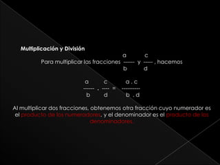       Multiplicación y División                               a            cPara multiplicar las fracciones  ------  y  ----- , hacemos                                 b           d                                                   a          c            a . c     ------  .  ----  =    ----------                                                   b         d            b  . dAl multiplicar dos fracciones, obtenemos otra fracción cuyo numerador es el producto de los numeradores, y el denominador es el producto de los denominadores.