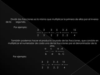 Dividir dos fracciones es lo mismo que multiplicar la primera de ellas por el inverso de la   	segunda.      Por ejemplo:                                            3        2          3       5        3  . 5          15                                            ------   ----- = ----- . ---- = ----------   = ------                                                2        5          2        2       2  .  2          4También podemos hacer el producto cruzado de las fracciones, que consiste en multiplicar el numerador de cada una de las fracciones por el denominador de la otra.                                                              a       c         a  . d      ----  :  ---   = ---------   		                                b        d         b .  C    Por ejemplo:                                                   3       2        3  . 5       15----  :  ---   = ---------  = ------   	                                           2       5        2 .  2         4