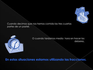 Cuando decimos que nos hemos comido las tres cuartas                     partes de un pastel,O cuando tardamos media hora en hacer los deberes,En estas situaciones estamos utilizando las fracciones.