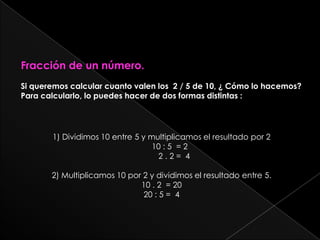 Fracción de un número.Si queremos calcular cuanto valen los  2 / 5 de 10, ¿ Cómo lo hacemos?Para calcularlo, lo puedes hacer de dos formas distintas :1) Dividimos 10 entre 5 y multiplicamos el resultado por 2	10 : 5  = 2	    2 . 2 =  42) Multiplicamos 10 por 2 y dividimos el resultado entre 5.10 . 2  = 2020 : 5 =  4
