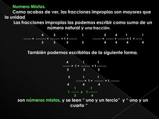 Numero Mixtos. Como acabas de ver, las fracciones impropias son mayores que la unidadLas fracciones impropias las podemos escribir como suma de un número natural y una fracción.                                  4            3             1                1                        5           4          1                 1 ------ =  -------- +  -------  = 1 + ------                  ------- =  ------ +  ------ = 1  + -----                                  3            3             3                3                        4           4           4                4También podemos escribirlas de la siguiente forma.4                 1               1                                                                           ------ =  1 +  -------  = 1 -------  		 3                 3               3   5               1               1                                                                                                                ------ =  1 +  -------  = 1 -------  		  4                4                4                                   1                 11  ------  y    1 -------     3                  4son números mixtos, y se leen “ uno y un tercio”  y “ uno y un cuarto “
