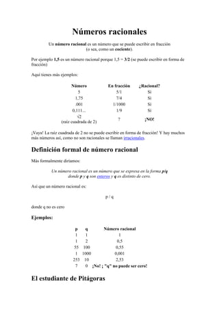 Números racionales
Un número racional es un número que se puede escribir en fracción
(o sea, como un cociente).
Por ejemplo 1,5 es un número racional porque 1,5 = 3/2 (se puede escribir en forma de
fracción)
Aquí tienes más ejemplos:
Número
5
1,75
.001
0,111...
√2
(raíz cuadrada de 2)

En fracción
5/1
7/4
1/1000
1/9

¿Racional?
Sí
Sí
Sí
Sí

?

¡NO!

¡Vaya! La raíz cuadrada de 2 no se puede escribir en forma de fracción! Y hay muchos
más números así, como no son racionales se llaman irracionales.

Definición formal de número racional
Más formalmente diríamos:
Un número racional es un número que se expresa en la forma p/q
donde p y q son enteros y q es distinto de cero.
Así que un número racional es:
p/q
donde q no es cero

Ejemplos:
p
q
Número racional
1
1
1
1
2
0,5
55 100
0,55
1 1000
0,001
253 10
2,53
7
0 ¡No! ¡ "q" no puede ser cero!

El estudiante de Pitágoras

 