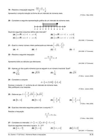 2 (1 − x )       1
19 – Resolve a inequação seguinte:                     ≥     .
                                              3            4
Apresenta o conjunto solução na forma de um intervalo de números reais.
                                                                                                                   (TI 9Ano - Maio 2009)



20 – Considera a seguinte representação gráfica de um intervalo de números reais.




Qual dos seguintes conjuntos define este intervalo?
      (A) { x ∈ IR : x ≥ −1    ∧ x < 4}                             (B) { x ∈ IR : x > −1   ∧ x ≤ 4}
      (C) { x ∈ IR : x ≥ −1    ∨ x < 4}                             (D) { x ∈ IR : x > −1   ∨ x ≤ 4}
                                                                                                                 (EN 2008 –1ª Chamada)


                                                                                 1
21 – Qual é o menor número inteiro pertencente ao intervalo              − 10, − 2  ?
                                                                                   
      (A)   −4                     (B) −3                           (C) −2                    (D) −1
                                                                                                                 (EN 2008 –2ª Chamada)

22 – Resolve a seguinte inequação:
                                                                 4 − 3x
                                                           x+           ≤ −5
                                                                   2
Apresenta todos os cálculos que efectuares.
                                                                                                                 (EN 2008 –2ª Chamada)


23 – Apenas um dos quatro números que se seguem é um número irracional. Qual?
              1                                                            1
      (A)                          (B)    0,16                      (C)                       (D)     1, 6
             16                                                           16
                                                                                                                 (TI 9Ano - Janeiro 2008)

24 – Considera o conjunto
                                                  A = ]−∞; 3,141[ ∩ ]−2, π ]
Escreve o conjunto A na forma de um intervalo de números reais.
Não justifiques a tua resposta.
                                                                                                                 (TI 9Ano - Janeiro 2008)


                            2      
25 – Sabe-se que       I ∩  − , 10  =  0, 10 
                            3                
                                                                           2                       2     
      (A)   ]0 ,+ ∞[               (B)   [0 ,+ ∞[                   (C)  −  ,0              (D)  −   ,+ ∞
                                                                           3                       3     
                                                                                                                   (TI 9Ano - Maio 2008)


26 – Qual dos intervalos seguintes poderá ser o conjunto I ?

Resolve a inequação
                                                           x−3
                                                               + 5 ≥ 2x .
                                                            2
                                                                                                                   (TI 9Ano - Maio 2008)


27 – Considera os intervalos A = ] − ∞ , 2 [ e B = [ − 3, + ∞ [ .
Qual dos seguintes intervalos é igual a A ∪ B ?
      (A) ]−∞ , − 3]            (B) ] 2 ,+ ∞[             (C) ]−∞ , + ∞[                      (D)   [ −3 , 2 [
                                                                                                                 (EN 2007 –1ª Chamada)


Ex. Exame + TI (9º Ano) – Números Reais e Inequações                                                                               3/5
 