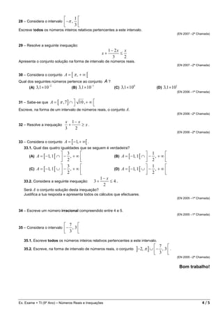       1
28 – Considera o intervalo  −π , 
                                3
Escreve todos os números inteiros relativos pertencentes a este intervalo.
                                                                                                                 (EN 2007 –2ª Chamada)


29 – Resolve a seguinte inequação:
                                                                  1 − 2x x
                                                             x+         ≤
                                                                     3    2
Apresenta o conjunto solução na forma de intervalo de números reais.
                                                                                                                 (EN 2007 –2ª Chamada)


30 – Considera o conjunto       A = [ π, + ∞ [
Qual dos seguintes números pertence ao conjunto                A?
                       −2                              −1
      (A)   3,1 × 10                  (B)   3,1 × 10                 (C)   3,1 × 100               (D)   3,1 × 101
                                                                                                                 (EN 2006 –1ª Chamada)


31 – Sabe-se que        A = [ π , 7 ] ∩  10 , + ∞ 
                                                  
Escreve, na forma de um intervalo de números reais, o conjunto A.
                                                                                                                 (EN 2006 –2ª Chamada)

                                 x 1− x
32 – Resolve a inequação           +    ≥ x.
                                 3   2
                                                                                                                 (EN 2006 –2ª Chamada)


33 – Considera o conjunto       A = [ −1, + ∞[ .
   33.1. Qual das quatro igualdades que se seguem é verdadeira?
                           3                                                            1       
      (A) A = [ −1, 1 [ ∩  − , + ∞                                 (B) A = [ −1, 1 [ ∩  − , + ∞ 
                           2                                                            2       
                           3                                                            1       
      (C) A = [ −1, 1 [ ∪  − , + ∞                                 (D) A = [ −1, 1 [ ∪  − , + ∞ 
                           2                                                            2       
                                                             1− x
   33.2. Considera a seguinte inequação:                3+        ≤ 4.
                                                              2
   Será A o conjunto solução desta inequação?
   Justifica a tua resposta e apresenta todos os cálculos que efectuares.
                                                                                                                 (EN 2005 –1ª Chamada)



34 – Escreve um número irracional compreendido entre 4 e 5.
                                                                                                                 (EN 2005 –1ª Chamada)


                                 7         
35 – Considera o intervalo  − , 3 
                            3 
   35.1. Escreve todos os números inteiros relativos pertencentes a este intervalo.

                                                                                       ]−2, π ] ∪  −
                                                                                                    7 
   35.2. Escreve, na forma de intervalo de números reais, o conjunto                                , 3 .
                                                                                                   3 
                                                                                                                 (EN 2005 –2ª Chamada)


                                                                                                                     Bom trabalho!




Ex. Exame + TI (9º Ano) – Números Reais e Inequações                                                                             4/5
 