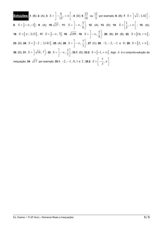  8                     23      12
Soluções: 1. (B); 2. (A); 3. S =  − , + ∞  ; 4. (D); 5.         ou      por exemplo; 6. (B); 7. S =  2 ; 1, 42  ;
                                     15                    10       5                                           
                                                          5                                   1      
8. S = ] − ∞ , −1] ; 9. (A); 10. 27 ; 11. S =  − ∞ ,  ; 12. (A); 13. (D); 14. S =  , + ∞  ; 15. (A);
                                                          8                                   5      
                                                                        5
16. S = [ π ; 3,15 [ ; 17. S = ] − ∞ , 7 ] ; 18. 109 ; 19. S =  − ∞ ,  ; 20. (B); 21. (B); 22. S = [14, + ∞ [ ;
                                                                        8
                                                          7
23. (D); 24. S = ] − 2 ; 3,141 [ ; 25. (A); 26. S =  − ∞ ,  ; 27. (C); 28. −3, − 2 , − 1 e 0 ; 29. S = [ 2 , + ∞ [ ;
                                                          3
                                              3
30. (D); 31. S =  10 , 7  ; 32. S =  − ∞ ,  ; 33.1. (D); 33.2. S = [ −1, + ∞ [ , logo A é o conjunto-solução da
                                            7
                                                                          7 
inequação; 34. 17 por exemplo; 35.1. −2 , − 1 , 0 , 1 e 2 ; 35.2. S =  − , π  .
                                                                          3 




Ex. Exame + TI (9º Ano) – Números Reais e Inequações                                                             5/5
 