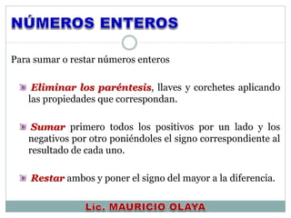 Para sumar o restar números enteros
Eliminar los paréntesis, llaves y corchetes aplicando
las propiedades que correspondan.
Sumar primero todos los positivos por un lado y los
negativos por otro poniéndoles el signo correspondiente al
resultado de cada uno.
Restar ambos y poner el signo del mayor a la diferencia.
 