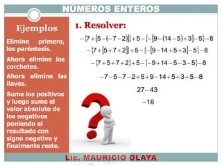 Ejemplos
NÚMEROS ENTEROS
1. Resolver:
        853514952757 
      853514952757 
    853514952757 
Ahora elimine los
corchetes.
853514952757 Ahora elimine las
llaves.
Sume los positivos
y luego sume el
valor absoluto de
los negativos
poniendo el
resultado con
signo negativo y
finalmente reste.
4327
16
Elimine primero,
los paréntesis.
 