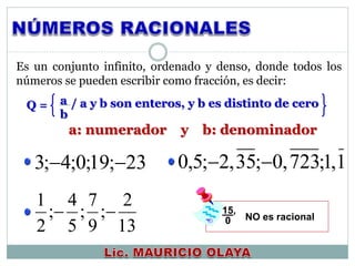 Es un conjunto infinito, ordenado y denso, donde todos los
números se pueden escribir como fracción, es decir:
a
b
/ a y b son enteros, y b es distinto de ceroQ =
15,
0 NO es racional
a: numerador y b: denominador
23;19;0;4;3 
13
2
;
9
7
;
5
4
;
2
1

1,1;723,0;35,2;5,0 
 