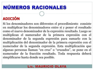 ADICIÓN
Si los denominadores son diferentes el procedimiento consiste
en multiplicar los denominadores entre si y poner el resultado
como el nuevo denominador de la expresión resultado. Luego se
multiplican el numerador de la primera expresión con el
denominador de la segunda expresión para sumarlo con la
multiplicación del denominador de la primera expresión con el
numerador de la segunda expresión. Esta multiplicación que
algunas personas llaman “en cruz” o “cruzados”, se pone en el
numerador de la fracción resultado. Toda respuesta deberá
simplificarse hasta donde sea posible.
 