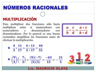 MULTIPLICACIÓN
𝟒
𝟑
∗
𝟏𝟏
𝟏𝟕
=
𝟒 ∗ 𝟏𝟏
𝟑 ∗ 𝟏𝟕
=
𝟒𝟒
𝟓𝟏
𝟗
𝟓
−
𝟕
𝟑
=
𝟗 −𝟕
𝟓 𝟑
=
−𝟔𝟑
𝟏𝟓
= −
𝟐𝟏
𝟓
𝒂
𝒃
∗
𝒄
𝒅
=
𝒂 ∗ 𝒄
𝒃 ∗ 𝒅
Para multiplicar dos fracciones sólo basta
multiplicar entre si numeradores con
numeradores y denominadores con
denominadores. Por lo general es una buena
costumbre simplificar las fracciones antes de
efectuar la multiplicación.
 