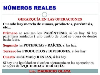 Cuando hay mezcla de sumas, productos, paréntesis,
etc…
Primero se realizan los PARÉNTESIS, si les hay. Si hay
paréntesis anidados ( uno dentro de otro) se opera de dentro
hacia fuera.
Segundo las POTENCIAS y RAÍCES, si las hay.
Tercero los PRODUCTOS y DIVISIONES, si los hay.
Cuarto las SUMAS y RESTAS, si las hay
Si hay una igualdad en el orden o jerarquía en las operaciones,
se opera de IZQUIERDA a DERECHA.
GERARQUÍA EN LAS OPERACIONES
 