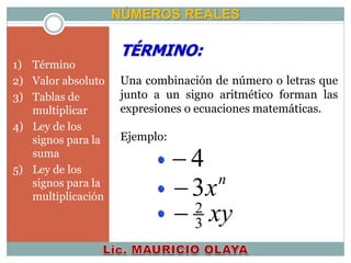 NÚMEROS REALES
TÉRMINO:
Una combinación de número o letras que
junto a un signo aritmético forman las
expresiones o ecuaciones matemáticas.
Ejemplo:
4
n
x3
xy3
2

1) Término
2) Valor absoluto
3) Tablas de
multiplicar
4) Ley de los
signos para la
suma
5) Ley de los
signos para la
multiplicación
 