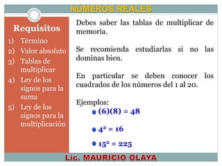 Requisitos
NÚMEROS REALES
Debes saber las tablas de multiplicar de
memoria.
Se recomienda estudiarlas si no las
dominas bien.
En particular se deben conocer los
cuadrados de los números del 1 al 20.
Ejemplos:
(6)(8) = 48
42 = 16
152 = 225
1) Término
2) Valor absoluto
3) Tablas de
multiplicar
4) Ley de los
signos para la
suma
5) Ley de los
signos para la
multiplicación
 