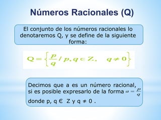 Números Racionales (Q) 
El conjunto de los números racionales lo 
denotaremos Q, y se define de la siguiente 
forma: 
Decimos que a es un número racional, 
si es posible expresarlo de la forma 
donde p, q Є Z y q ≠ 0 . 
p 
q 
a  
 