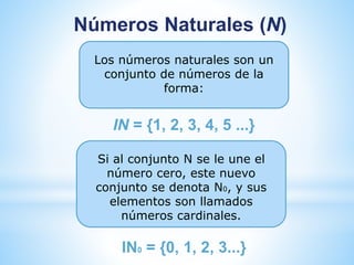Números Naturales (N) 
Los números naturales son un 
conjunto de números de la 
forma: 
IN = {1, 2, 3, 4, 5 ...} 
Si al conjunto N se le une el 
número cero, este nuevo 
conjunto se denota N0, y sus 
elementos son llamados 
números cardinales. 
IN0 = {0, 1, 2, 3...} 
 