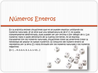Números Enteros 
En la práctica existen situaciones que no se pueden explicar utilizando los 
números naturales. Si se dice que una temperatura es de 4° C no queda 
completamente determinada, pues pueden ser por encima o por debajo de 0. Los 
números rojos o saldo devisitario de la cuenta corriente, no se expresa 
claramente con los números naturales, situaciones como las anteriores crean la 
necesidad de ampliar el campo numérico. El conjunto del número entero se 
representa por la letra Z y está formado por los números naturales y los números 
negativos: 
Z= […,-4,-3,-2,-1, 0, 1, 2, 3, 4,5…] 
 