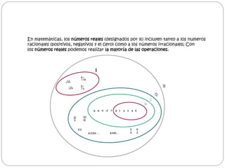 En matemáticas, los números reales (designados por ℝ) incluyen tanto a los numeros 
racionales (positivos, negativos y el cero) como a los números irracionales; Con 
los números reales podemos realizar la mayoría de las operaciones. 
 