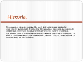 Historia. 
El concepto de números reales surgió a partir de fracciones que los egipcios 
desarrollaron, que se acabó de desarrollar con la ayuda de los griegos, quienes fueron 
ellos los que encontraron o descubrieron mejor dicho los números irracionales. 
Los números reales pueden ser expresados de distintas formas como lo pueden ser con 
enteres con (2-25-48-5487) y los decimales como (1.258-5.26-0.21), Otra clasificación de los 
números reales son los irracionales. 
 