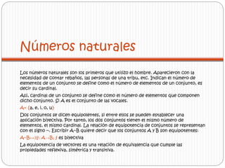 Números naturales 
Los números naturales son los primeros que utilizo el hombre. Aparecieron con la 
necesidad de contar rebaños, las personas de una tribu, etc. Indican el número de 
elementos de un conjunto se define como el número de elementos de un conjunto, es 
decir su cardinal. 
Así, cardinal de un conjunto se define como el número de elementos que componen 
dicho conjunto. Si A es el conjunto de las vocales. 
A= {a, e, i, o, u} 
Dos conjuntos se dicen equipolentes, si entre ellos se pueden establecer una 
aplicación biyectiva. Por tanto, los dos conjuntos tienen el mismo número de 
elementos, el mismo cardinal. La relación de equipotencia de conjuntos se representan 
con el signo ~. Escribir A~B quiere decir que los conjuntos A y B son equipotentes: 
A~B↔Ǝƒ: A→B; ƒ es biyectiva 
La equipotencia de vectores es una relación de equivalencia que cumple las 
propiedades reflexiva, simétrica y transitiva. 
 