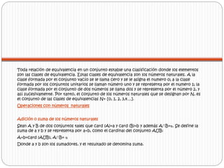 Toda relación de equivalencia en un conjunto estable una clasificación donde los elementos 
son las clases de equivalencia. Estas clases de equivalencia son los números naturales. A la 
clase formada por el conjunto vacío se le llama cero y se le asigna el numero 0; a la clase 
formada por los conjuntos unitarios se llaman número uno y se representa por el numero 1; la 
clase formada por el conjunto de dos números se llama dos y se representa por el número 2, y 
así sucesivamente. Por tanto, el conjunto de los números naturales que se designan por N, es 
el conjunto de las clases de equivalencias N= [0, 1, 2, 3,4…]. 
Operaciones con números naturales 
Adición o suma de los números naturales 
Sean A y B de dos conjuntos tales que card (A)=a y card (B)=b y además A∩B=ᴓ. Se define la 
suma de a y b y se representa por a+b, como el cardinal del conjunto AUB: 
A+b=card (AUB), A∩B= ᴓ 
Donde a y b son los sumadores, y el resultado se denomina suma. 
 