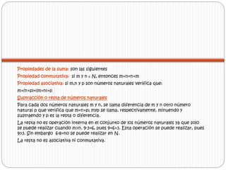 Propiedades de la suma: son las siguientes 
Propiedad conmutativa: si m y n ᴇ N, entonces m+n=n+m 
Propiedad asociativa: si m,n y p son números naturales verifica que: 
m+(n+p)=(m+n)+p 
Sustracción o resta de números naturales 
Para cada dos números naturales m y n, se llama diferencia de m y n otro número 
natural p que verifica que m=n+p; myp se llama, respectivamente, minuendo y 
sustraendo y p es la resta o diferencia. 
La resta no es operación interna en el conjunto de los números naturales ya que solo 
se puede realizar cuando m>n. 9-3=6, pues 9=6+3. Esta operación se puede realizar, pues 
9>3. Sin embargo 6-8=no se puede realizar en N. 
La resta no es asociativa ni conmutativa. 
 