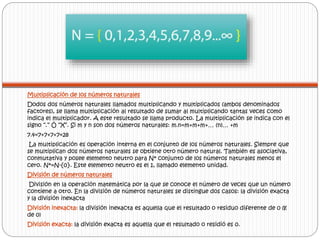 Multiplicación de los números naturales 
Dodos dos números naturales llamados multiplicando y multiplicados (ambos denominados 
factores), se llama multiplicación al resultado de sumar al multiplicando tantas veces como 
indica el multiplicador. A este resultado se llama producto. La multiplicación se indica con el 
signo “.” Ó “X”. Si m y n son dos números naturales: m.n=m+m+m+… (n)… +m 
7.4=7+7+7+7=28 
La multiplicación es operación interna en el conjunto de los números naturales. Siempre que 
se multiplican dos números naturales se obtiene otro número natural. También es asociativa, 
conmutativa y posee elemento neutro para N* conjunto de los números naturales menos el 
cero. N*=N-{0}. Este elemento neutro es el 1, llamado elemento unidad. 
División de números naturales 
División en la operación matemática por la que se conoce el número de veces que un número 
contiene a otro. En la división de números naturales se distingue dos casos: la división exacta 
y la división inexacta 
División inexacta: la división inexacta es aquella que el resultado o residuo diferente de 0 (Ɇ 
de 0) 
División exacta: la división exacta es aquella que el resultado o residió es 0. 
 