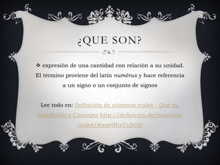 ¿QUE SON?
expresión de una cantidad con relación a su unidad.
El término proviene del latín numĕrus y hace referencia
a un signo o un conjunto de signos
Lee todo en: Definición de números reales - Qué es,
Significado y Concepto http://definicion.de/numeros-
reales/#ixzz4NreVubOD