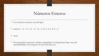 Números Enteros
• Los números enteros son del tipo:
• enteros = {...−5, −4, −3, −2, −1, 0, 1, 2, 3, 4, 5 ...}
• recta
• Nos permiten expresar: el dinero adeudado, la temperatura bajo cero, las
profundidades con respecto al nivel del mar, etc.
 