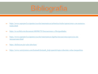  https://www.superprof.es/apuntes/escolar/matematicas/aritmetica/reales/operaciones-con-numeros-
reales.html
 https://es.scribd.com/document/480906795/Inecuaciones-y-Desigualdades
 https://www.superprof.es/apuntes/escolar/matematicas/algebra/inecuaciones/ejercicios-de-
inecuaciones.html
 https://definicion.de/valor-absoluto/
 https://www.varsitytutors.com/hotmath/hotmath_help/spanish/topics/absolute-value-inequalities
 