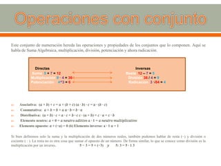 Este conjunto de numeración hereda las operaciones y propiedades de los conjuntos que lo componen. Aquí se
habla de Suma Algebraica, multiplicación, división, potenciación y ahora radicación.
 Asociativa: (𝑎 + 𝑏) + 𝑐 = 𝑎 + (𝑏 + 𝑐) (𝑎 ∙ 𝑏) ∙ 𝑐 = 𝑎 ∙ (𝑏 ∙ 𝑐)
 Conmutativa: 𝑎 + 𝑏 = 𝑏 + 𝑎 𝑎 ∙ 𝑏 = 𝑏 ∙ 𝑎
 Distributiva: (𝑎 + 𝑏) ∙ 𝑐 = 𝑎 ∙ 𝑐 + 𝑏 ∙ 𝑐 𝑐 ∙ (𝑎 + 𝑏) = 𝑐 ∙ 𝑎 + 𝑐 ∙ 𝑏
 Elemento neutro: 𝑎 + 0 = 𝑎 𝑛𝑒𝑢𝑡𝑟𝑜 𝑎𝑑𝑖𝑡𝑖𝑣𝑜 𝑎 ∙ 1 = 𝑎 𝑛𝑒𝑢𝑡𝑟𝑜 𝑚𝑢𝑙𝑡𝑖𝑝𝑙𝑖𝑐𝑎𝑡𝑖𝑣𝑜
 Elemento opuesto: 𝑎 + (−𝑎) = 0 (6) Elemento inverso: a ∙ 1 𝑎 = 1
Si bien definimos solo la suma y la multiplicación de dos números reales, también podemos hablar de resta (−) y división o
cociente ( : ). La resta no es otra cosa que sumar el opuesto de un número. De forma similar, lo que se conoce como división es la
multiplicación por un inverso. 5 − 3 = 5 + (−3) 𝑦 5: 3 = 5 ∙ 1 3
Directas Inversas
Suma 5 + 7 = 12 Resta 12 – 7 = 5
Multiplicación 9 · 4 = 36 División 36 / 4 = 9
Potenciación 4^3 = 6 Radicación 3 √64 = 4
 