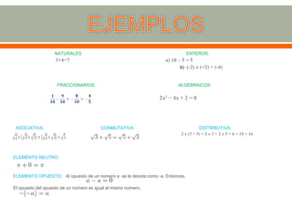 NATURALES: ENTEROS:
3+4=7 a) 10 – 5 = 5
b) (-2) x (+2) = (-4)
FRACCIONARIOS: ALGEBRAICOS
2x2 − 4x + 2 = 0
ASOCIATIVA: CONMUTATIVA: DISTRIBUTIVA:
2 x (3 + 5) = 2 x 3 + 2 x 5 = 6 + 10 = 16
ELEMENTO NEUTRO:
ELEMENTO OPUESTO: Al opuesto de un número a se le denota como -a. Entonces,
El opuesto del opuesto de un número es igual al mismo número.
 