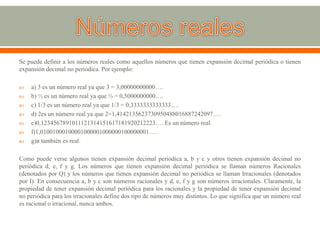 Se puede definir a los números reales como aquellos números que tienen expansión decimal periódica o tienen
expansión decimal no periódica. Por ejemplo:
 a) 3 es un número real ya que 3 = 3,00000000000….
 b) ½ es un número real ya que ½ = 0,5000000000….
 c) 1/3 es un número real ya que 1/3 = 0,3333333333333….
 d) 2es un número real ya que 2=1,4142135623730950488016887242097….
 e)0,1234567891011121314151617181920212223…. Es un número real.
 f)1,01001000100001000001000000100000001….
 g)π también es real.
Como puede verse algunos tienen expansión decimal periódica a, b y c y otros tienen expansión decimal no
periódica d, e, f y g. Los números que tienen expansión decimal periódica se llaman números Racionales
(denotados por Q) y los números que tienen expansión decimal no periódica se llaman Irracionales (denotados
por I). En consecuencia a, b y c son números racionales y d, e, f y g son números irracionales. Claramente, la
propiedad de tener expansión decimal periódica para los racionales y la propiedad de tener expansión decimal
no periódica para los irracionales define dos tipo de números muy distintos. Lo que significa que un número real
es racional o irracional, nunca ambos.
 