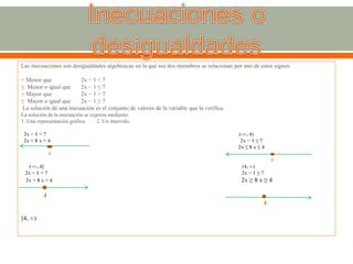 Las inecuaciones son desigualdades algebraicas en la que sus dos miembros se relacionan por uno de estos signos:
< Menor que 2x − 1 < 7
≤ Menor o igual que 2x − 1 ≤ 7
> Mayor que 2x − 1 > 7
≥ Mayor o igual que 2x − 1 ≥ 7
La solución de una inecuación es el conjunto de valores de la variable que la verifica.
La solución de la inecuación se expresa mediante:
1. Una representación gráfica. 2. Un intervalo.
2x − 1 < 7 (-∞, 4)
2x < 8 x < 4 2x − 1 ≤ 7
2x ≤ 8 x ≤ 4
4
4
(-∞, 4] (4, ∞)
2x − 1 > 7 2x − 1 ≥ 7
2x > 8 x > 4 2x ≥ 8 x ≥ 4
4
4
[4, ∞)
 