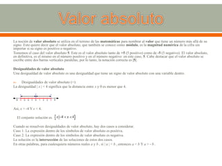 La noción de valor absoluto se utiliza en el terreno de las matemáticas para nombrar al valor que tiene un número más allá de su
signo. Esto quiere decir que el valor absoluto, que también se conoce como módulo, es la magnitud numérica de la cifra sin
importar si su signo es positivo o negativo.
Tomemos el caso del valor absoluto 5. Este es el valor absoluto tanto de +5 (5 positivo) como de -5 (5 negativo). El valor absoluto,
en definitiva, es el mismo en el número positivo y en el número negativo: en este caso, 5. Cabe destacar que el valor absoluto se
escribe entre dos barras verticales paralelas; por lo tanto, la notación correcta es |5|.
Desigualdades de valor absoluto
Una desigualdad de valor absoluto es una desigualdad que tiene un signo de valor absoluto con una variable dentro.
 Desigualdades de valor absoluto (<):
La desigualdad | x | < 4 significa que la distancia entre x y 0 es menor que 4.
Así, x > -4 Y x < 4.
El conjunto solución es.
Cuando se resuelven desigualdades de valor absoluto, hay dos casos a considerar.
Caso 1: La expresión dentro de los símbolos de valor absoluto es positiva.
Caso 2: La expresión dentro de los símbolos de valor absoluto es negativa.
La solución es la intersección de las soluciones de estos dos casos.
En otras palabras, para cualesquiera números reales a y b , si | a | < b , entonces a < b Y a > - b .
 