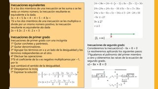 Inecuaciones equivalentes
Si a los dos miembros de una inecuación se les suma o se les
resta un mismo número, la inecuación resultante es
equivalente a la dada.
3x + 4 < 5 3x + 4 − 4 < 5 − 4 3x <
1Si a los dos miembros de una inecuación se les multiplica o
divide por un mismo número positivo, la inecuación
resultante es equivalente ala dada
2x < 6 2x : 2 < 6 : 2 x < 3
Inecuaciones de primer grado
Inecuaciones de primer grado con una incógnita
1º Quitar corchetes y paréntesis.
2º Quitar denominadores.
3º Agrupar los términos en x a un lado de la desigualdad y los
términos independientes en el otro.
4º Efectuar las operaciones
5ºSi el coeficiente de la x es negativo multiplicamos por −1,
por lo
que cambiará el sentido de la desigualdad.
6º Despejamos la incógnita.
7º Expresar la solución de forma gráfica y con un intervalo
[3, +∞)
Inecuaciones de segundo grado
Consideremos la inecuación:x2− 6x + 8 > 0
La resolveremos aplicando los siguientes pasos:
1ºIgualamos el polinomio del primer miembro
a cero y obtenemos las raíces de la ecuación de
segundo grado.
x2− 6x + 8 = 0
 