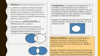 • Diferencia: El símbolo de esta operación es: .
• La diferencia consiste en eliminar de A todo
elemento que esté en B, también se puede
denotar con el símbolo de la resta A-B, por lo
tanto, la diferencia de los conjuntos A y B es el
conjunto C que tiene a todos los elementos que
están en A, pero no en B.
• Por lo tanto, un elemento pertenece a la
diferencia de A y B si, y sólo si
• Ejemplo: La diferencia de los conjuntos A
{1,2,3,4} y B {1,3,5,7} es el conjunto C {2,4}, sin
embargo la diferencia de los conjuntos B
{1,3,5,7} y A {1,2,3,4} es el conjunto C{5,7}.
Complemento: El símbolo de esta operación es: A∁,
o también se suele representar con el símbolo A
Supongamos que U es el conjunto universal, en el cual
se encuentran todos los elementos posibles, entonces
el complementario de A con respecto a U se consigue
restando a U todos los elementos de A.
Ejemplo: El complementario del conjunto de todos los
números positivos mayores de 5 incluyendo el 5, es el
conjunto {1,2,3,4}
Diferencia Simétrica :La diferencia simétrica de dos
conjuntos A y B es otro conjunto el cual posee los
elementos que o bien se encuentran en A, o bien se
encuentran en B, pero no en los dos a la vez. A Δ B = C,
donde C no tiene
Ejemplo: La diferencia simétrica del conjunto de personas
que juegan a fútbol y el conjunto de personas que juegan
a baloncesto es el conjunto de personas que juegan sólo a
 